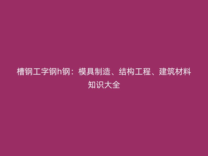 槽鋼工字鋼h鋼：模具制造、結(jié)構(gòu)工程、建筑材料知識(shí)大全