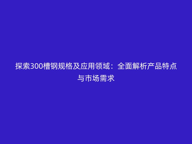探索300槽鋼規(guī)格及應用領(lǐng)域：全面解析產(chǎn)品特點與市場需求