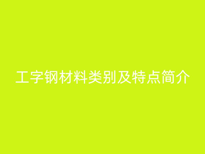 工字鋼材料類別及特點(diǎn)簡(jiǎn)介