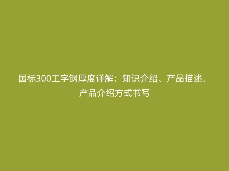 國標(biāo)300工字鋼厚度詳解：知識介紹、產(chǎn)品描述、產(chǎn)品介紹方式書寫