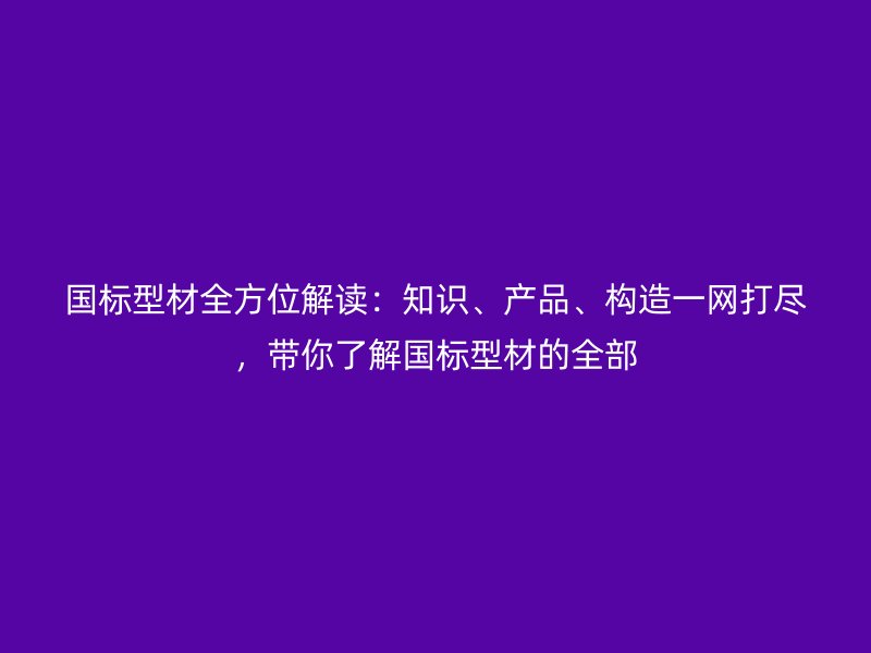 國標(biāo)型材全方位解讀：知識、產(chǎn)品、構(gòu)造一網(wǎng)打盡，帶你了解國標(biāo)型材的全部