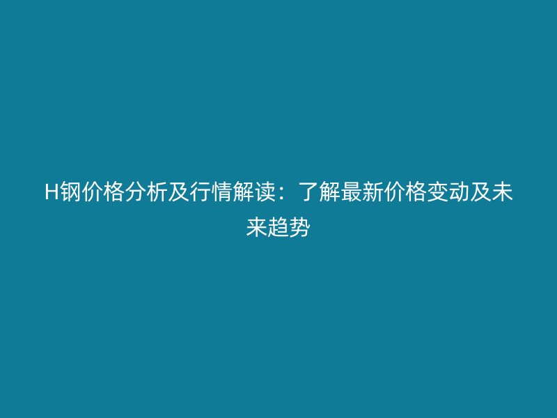 H鋼價格分析及行情解讀：了解最新價格變動及未來趨勢