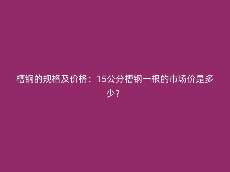 槽鋼的規(guī)格及價格：15公分槽鋼一根的市場價是多少？