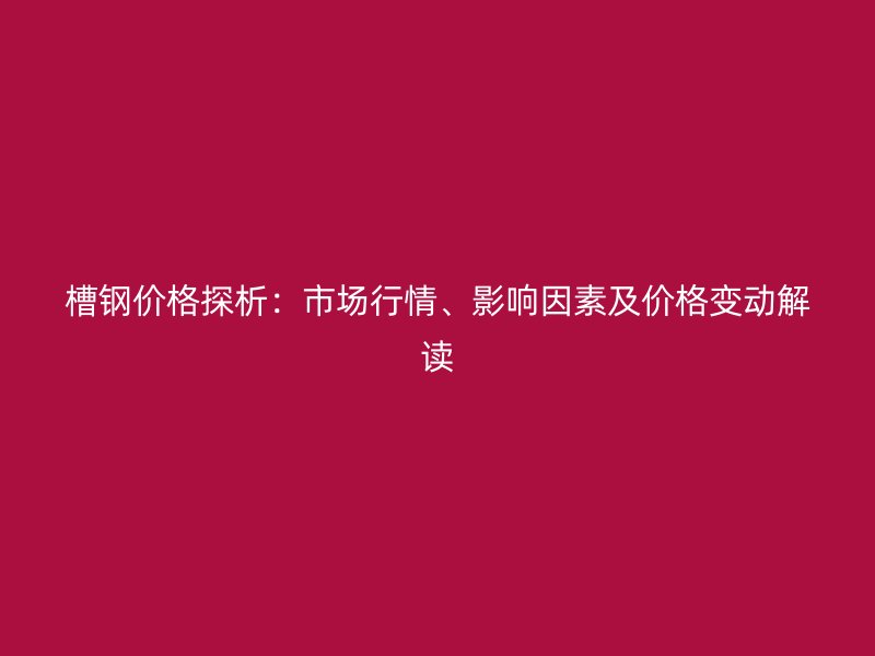 槽鋼價格探析：市場行情、影響因素及價格變動解讀
