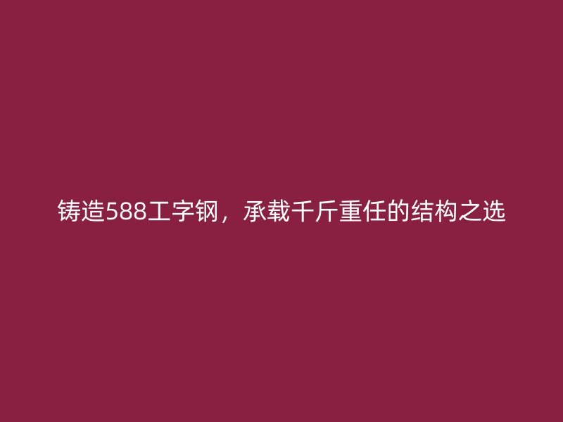 鑄造588工字鋼，承載千斤重任的結構之選