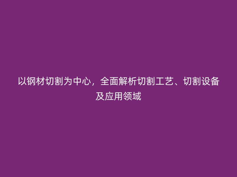 以鋼材切割為中心，全面解析切割工藝、切割設(shè)備及應(yīng)用領(lǐng)域