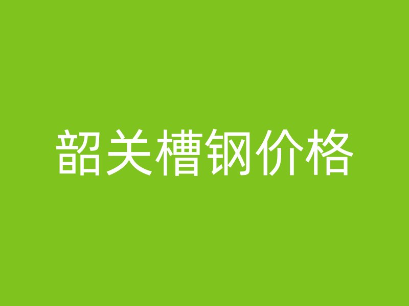 韶關(guān)槽鋼價格